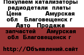 Покупаем катализаторы, радиодетали, платы › Цена ­ 9 990 - Амурская обл., Благовещенск г. Авто » Продажа запчастей   . Амурская обл.,Благовещенск г.